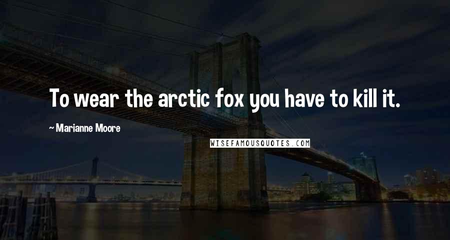 Marianne Moore Quotes: To wear the arctic fox you have to kill it.