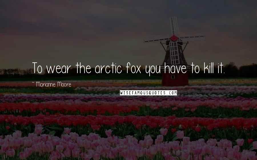 Marianne Moore Quotes: To wear the arctic fox you have to kill it.