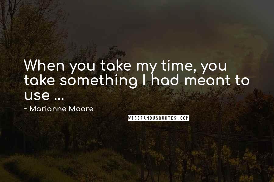 Marianne Moore Quotes: When you take my time, you take something I had meant to use ...