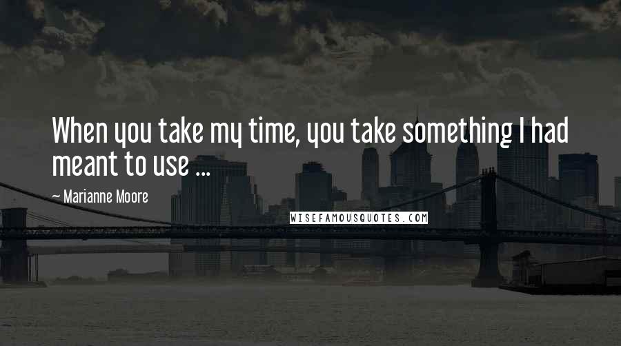 Marianne Moore Quotes: When you take my time, you take something I had meant to use ...