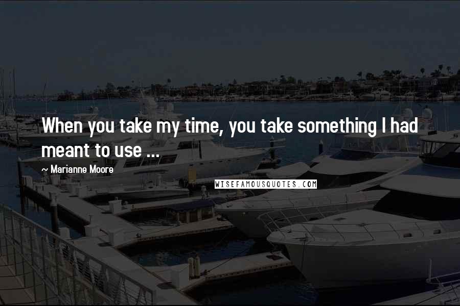 Marianne Moore Quotes: When you take my time, you take something I had meant to use ...