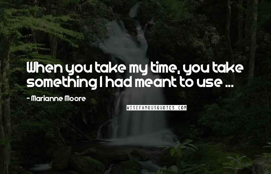 Marianne Moore Quotes: When you take my time, you take something I had meant to use ...