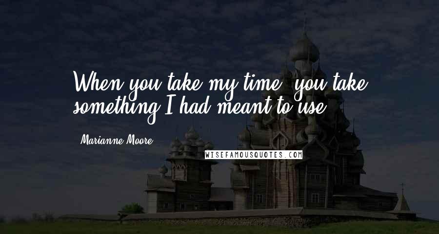 Marianne Moore Quotes: When you take my time, you take something I had meant to use ...