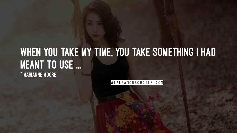 Marianne Moore Quotes: When you take my time, you take something I had meant to use ...