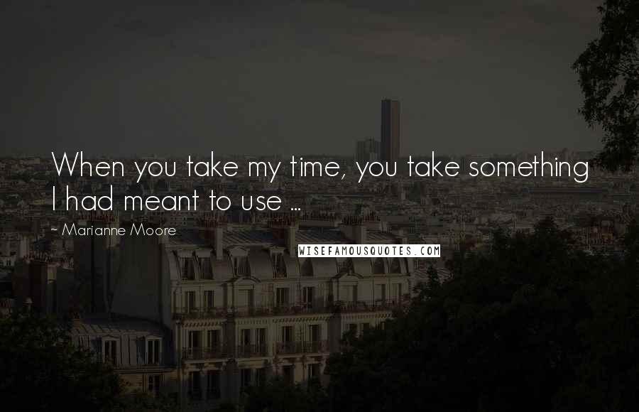 Marianne Moore Quotes: When you take my time, you take something I had meant to use ...