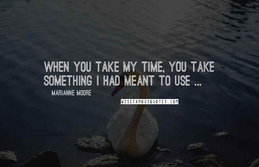 Marianne Moore Quotes: When you take my time, you take something I had meant to use ...