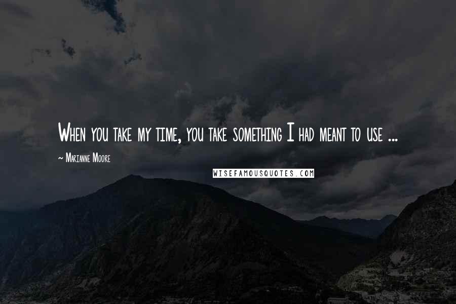 Marianne Moore Quotes: When you take my time, you take something I had meant to use ...