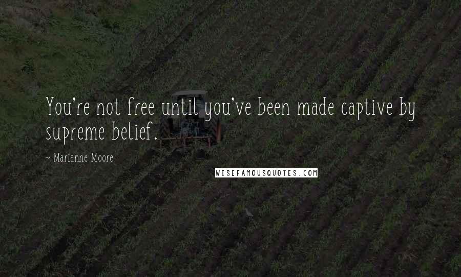 Marianne Moore Quotes: You're not free until you've been made captive by supreme belief.