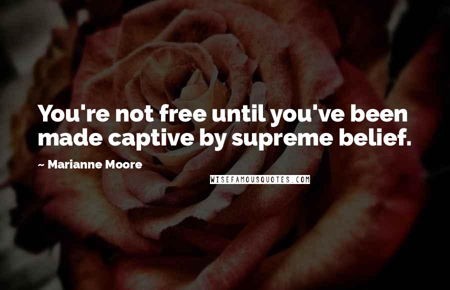 Marianne Moore Quotes: You're not free until you've been made captive by supreme belief.