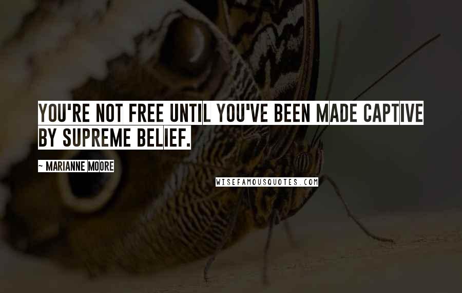 Marianne Moore Quotes: You're not free until you've been made captive by supreme belief.