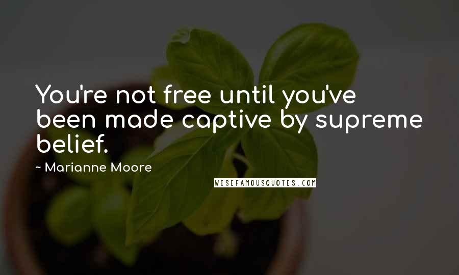 Marianne Moore Quotes: You're not free until you've been made captive by supreme belief.