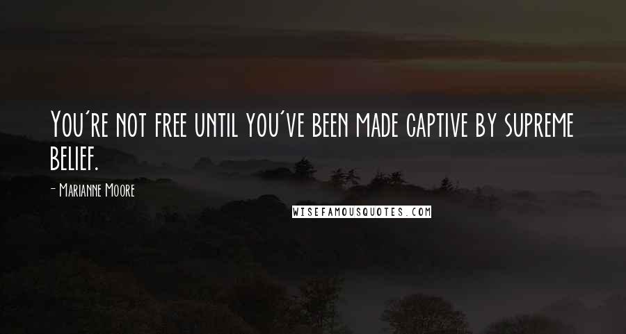 Marianne Moore Quotes: You're not free until you've been made captive by supreme belief.