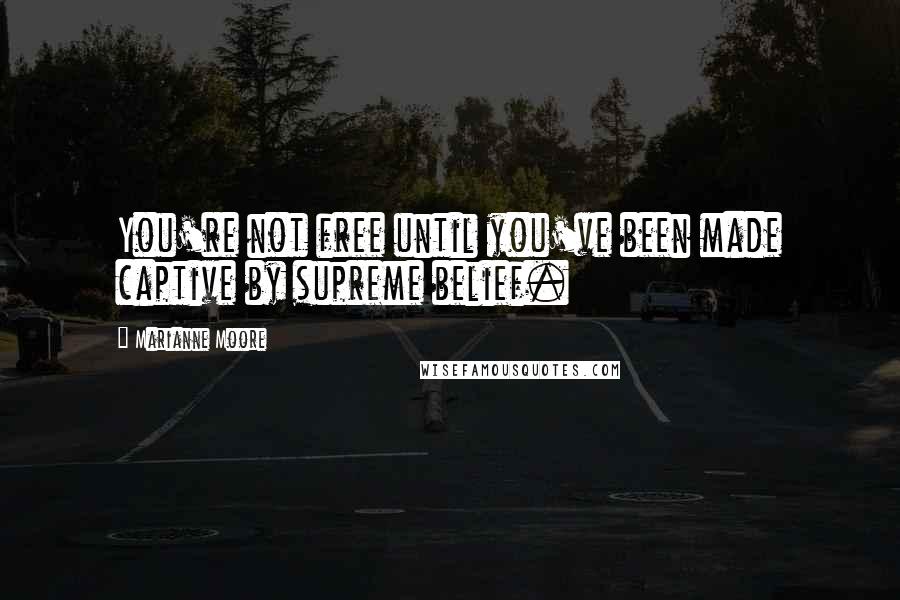 Marianne Moore Quotes: You're not free until you've been made captive by supreme belief.