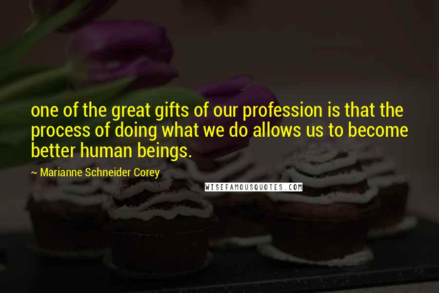 Marianne Schneider Corey Quotes: one of the great gifts of our profession is that the process of doing what we do allows us to become better human beings.