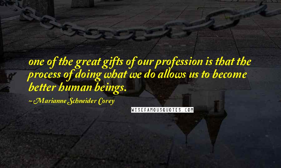 Marianne Schneider Corey Quotes: one of the great gifts of our profession is that the process of doing what we do allows us to become better human beings.