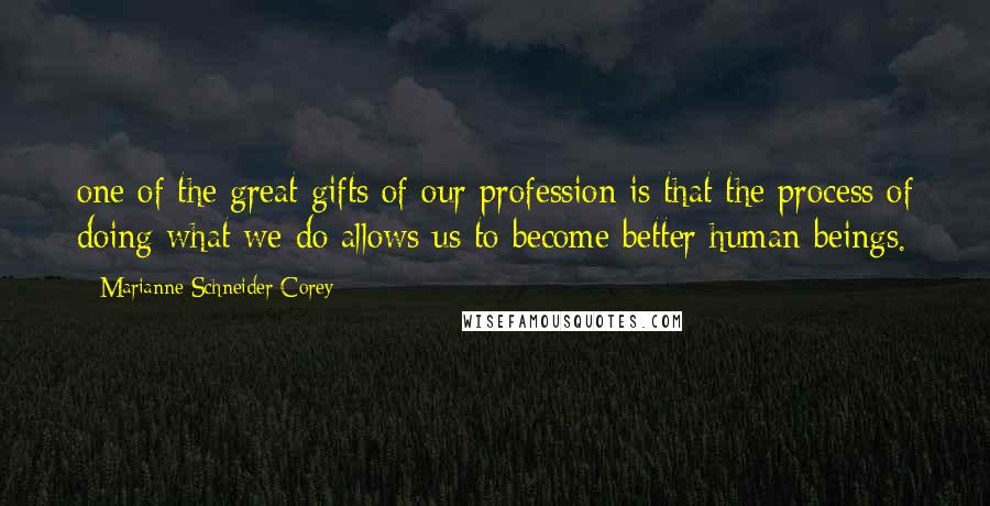 Marianne Schneider Corey Quotes: one of the great gifts of our profession is that the process of doing what we do allows us to become better human beings.