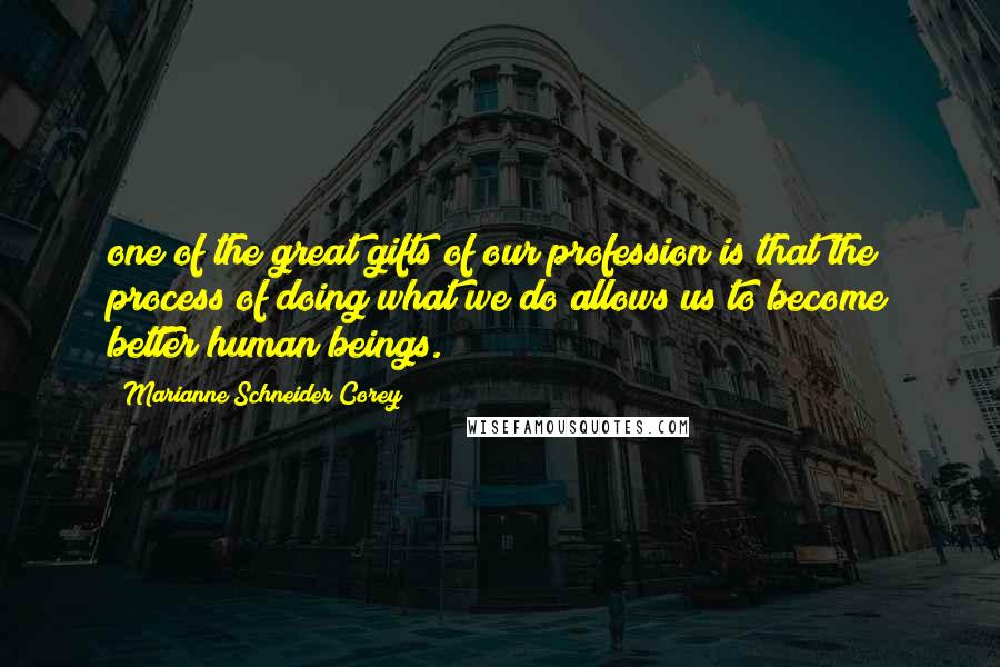 Marianne Schneider Corey Quotes: one of the great gifts of our profession is that the process of doing what we do allows us to become better human beings.