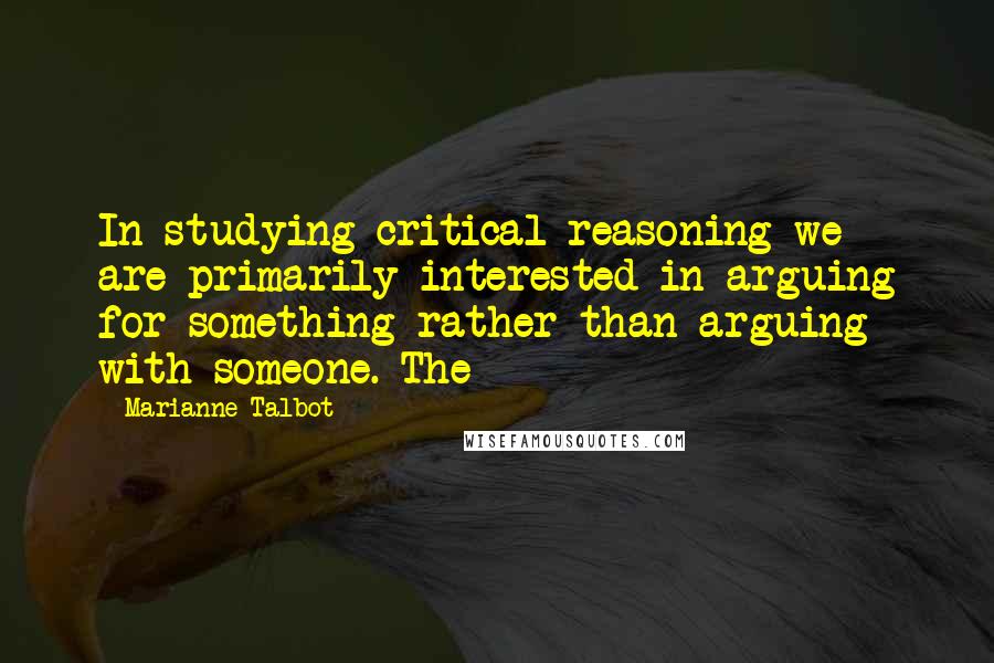 Marianne Talbot Quotes: In studying critical reasoning we are primarily interested in arguing for something rather than arguing with someone. The