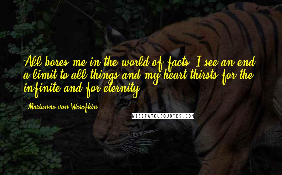 Marianne Von Werefkin Quotes: All bores me in the world of facts, I see an end, a limit to all things and my heart thirsts for the infinite and for eternity.