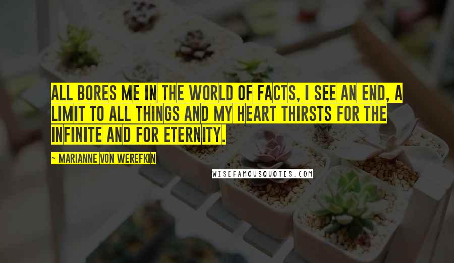 Marianne Von Werefkin Quotes: All bores me in the world of facts, I see an end, a limit to all things and my heart thirsts for the infinite and for eternity.