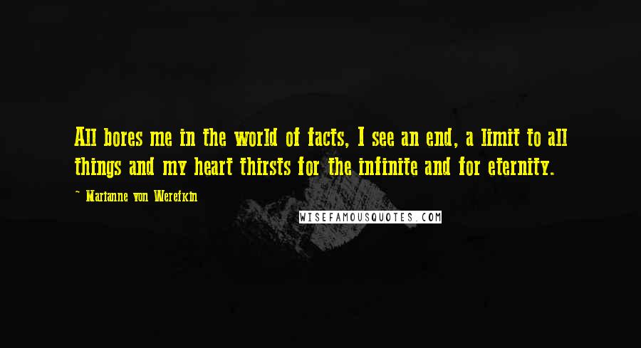 Marianne Von Werefkin Quotes: All bores me in the world of facts, I see an end, a limit to all things and my heart thirsts for the infinite and for eternity.