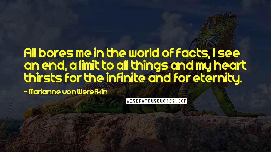 Marianne Von Werefkin Quotes: All bores me in the world of facts, I see an end, a limit to all things and my heart thirsts for the infinite and for eternity.