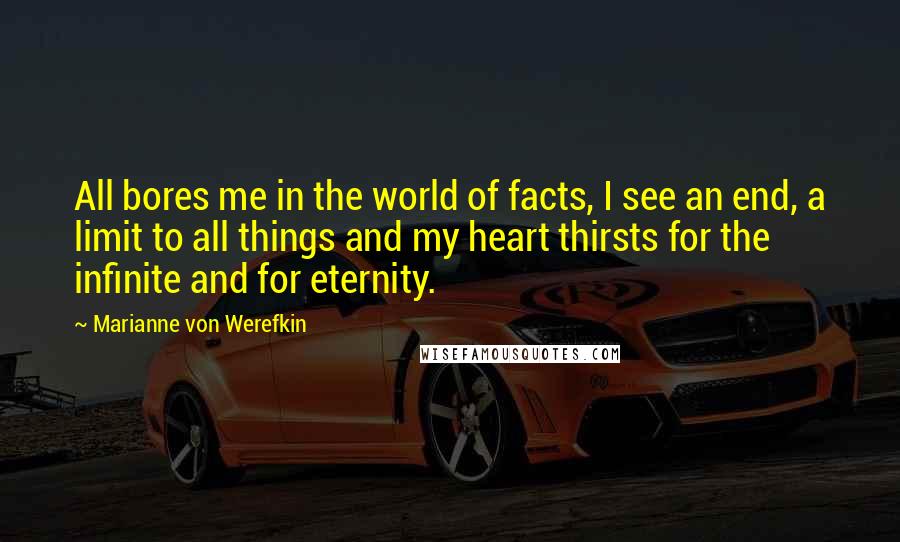 Marianne Von Werefkin Quotes: All bores me in the world of facts, I see an end, a limit to all things and my heart thirsts for the infinite and for eternity.