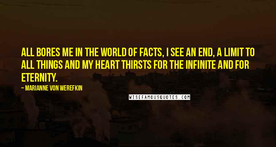 Marianne Von Werefkin Quotes: All bores me in the world of facts, I see an end, a limit to all things and my heart thirsts for the infinite and for eternity.