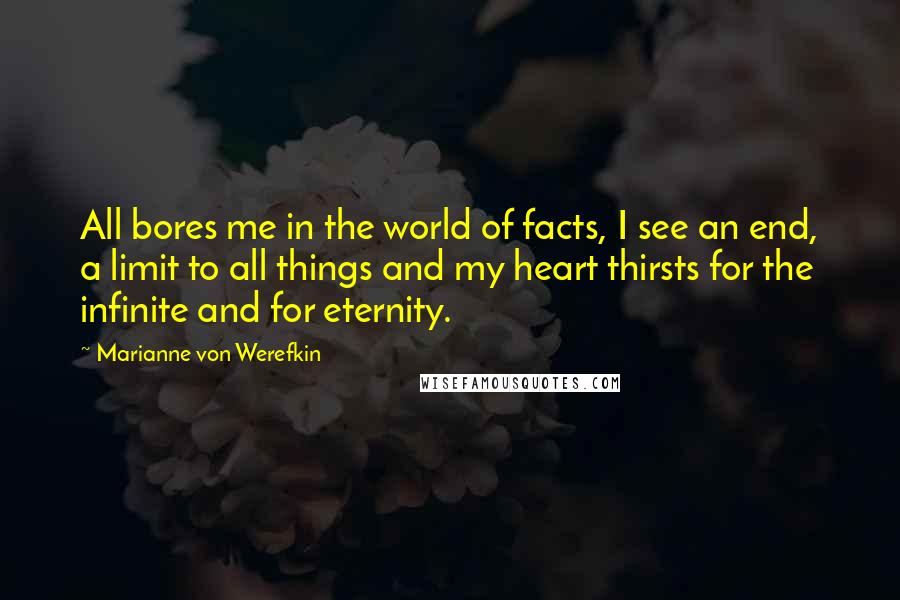 Marianne Von Werefkin Quotes: All bores me in the world of facts, I see an end, a limit to all things and my heart thirsts for the infinite and for eternity.