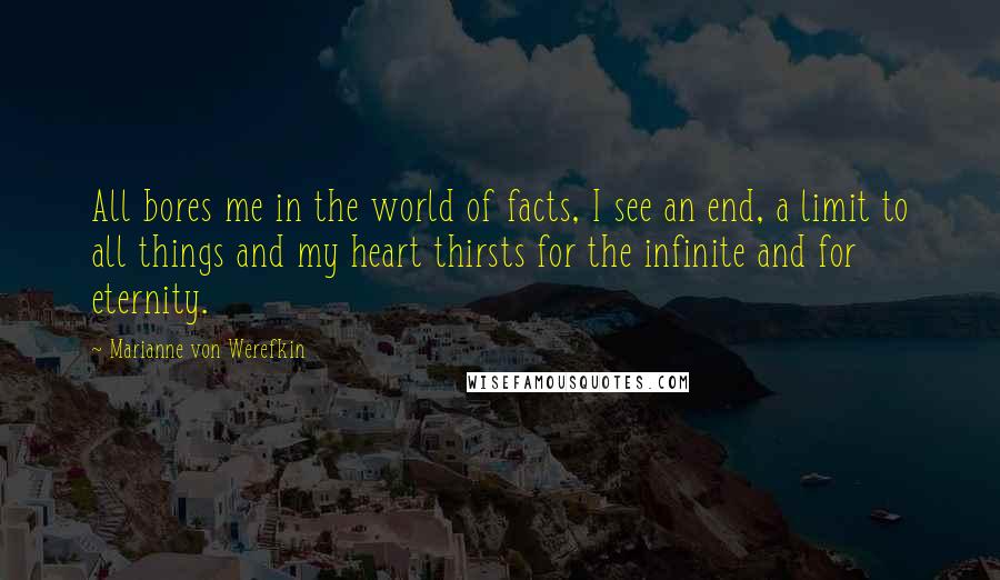 Marianne Von Werefkin Quotes: All bores me in the world of facts, I see an end, a limit to all things and my heart thirsts for the infinite and for eternity.