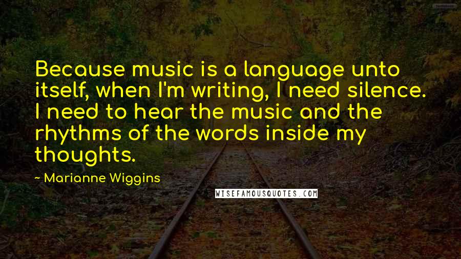 Marianne Wiggins Quotes: Because music is a language unto itself, when I'm writing, I need silence. I need to hear the music and the rhythms of the words inside my thoughts.