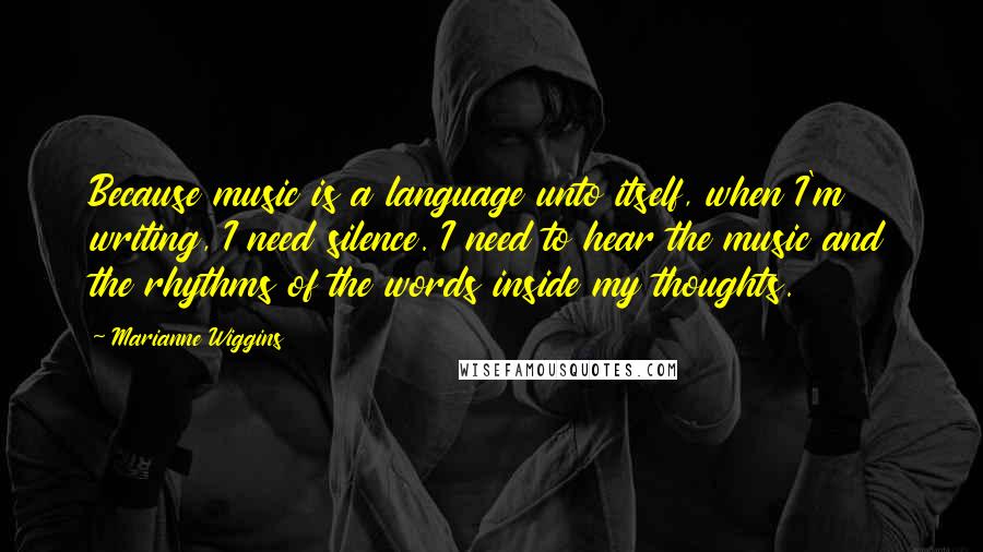 Marianne Wiggins Quotes: Because music is a language unto itself, when I'm writing, I need silence. I need to hear the music and the rhythms of the words inside my thoughts.