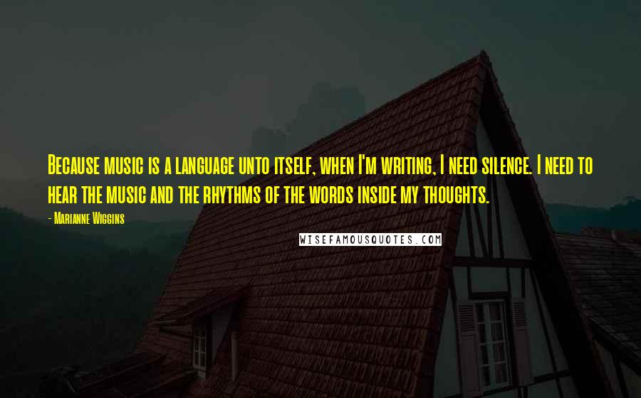 Marianne Wiggins Quotes: Because music is a language unto itself, when I'm writing, I need silence. I need to hear the music and the rhythms of the words inside my thoughts.