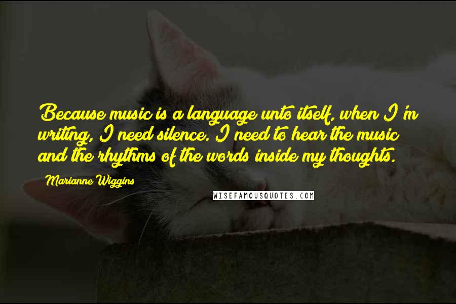 Marianne Wiggins Quotes: Because music is a language unto itself, when I'm writing, I need silence. I need to hear the music and the rhythms of the words inside my thoughts.