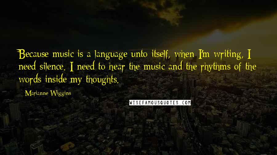 Marianne Wiggins Quotes: Because music is a language unto itself, when I'm writing, I need silence. I need to hear the music and the rhythms of the words inside my thoughts.