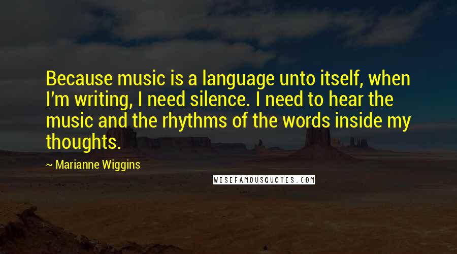 Marianne Wiggins Quotes: Because music is a language unto itself, when I'm writing, I need silence. I need to hear the music and the rhythms of the words inside my thoughts.