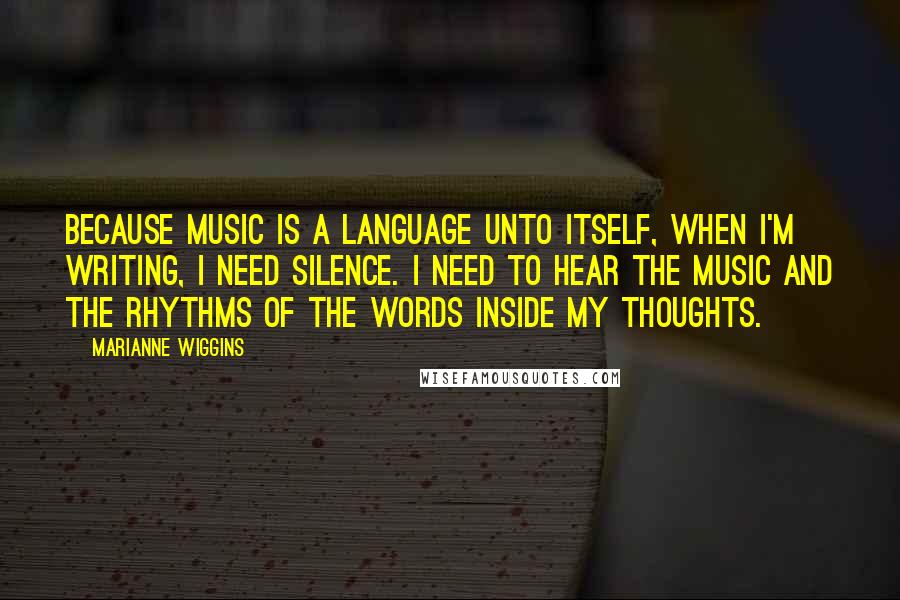 Marianne Wiggins Quotes: Because music is a language unto itself, when I'm writing, I need silence. I need to hear the music and the rhythms of the words inside my thoughts.