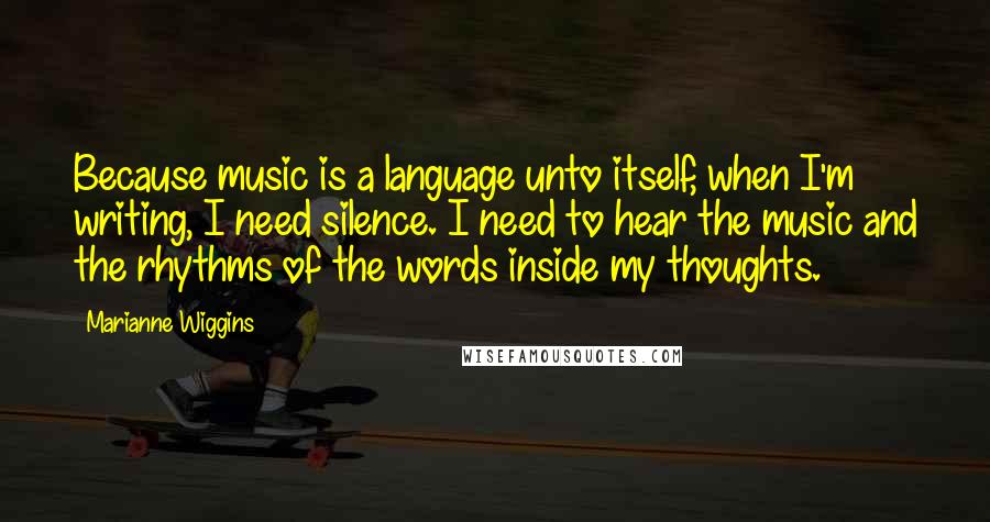 Marianne Wiggins Quotes: Because music is a language unto itself, when I'm writing, I need silence. I need to hear the music and the rhythms of the words inside my thoughts.