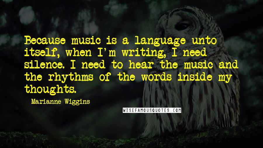 Marianne Wiggins Quotes: Because music is a language unto itself, when I'm writing, I need silence. I need to hear the music and the rhythms of the words inside my thoughts.