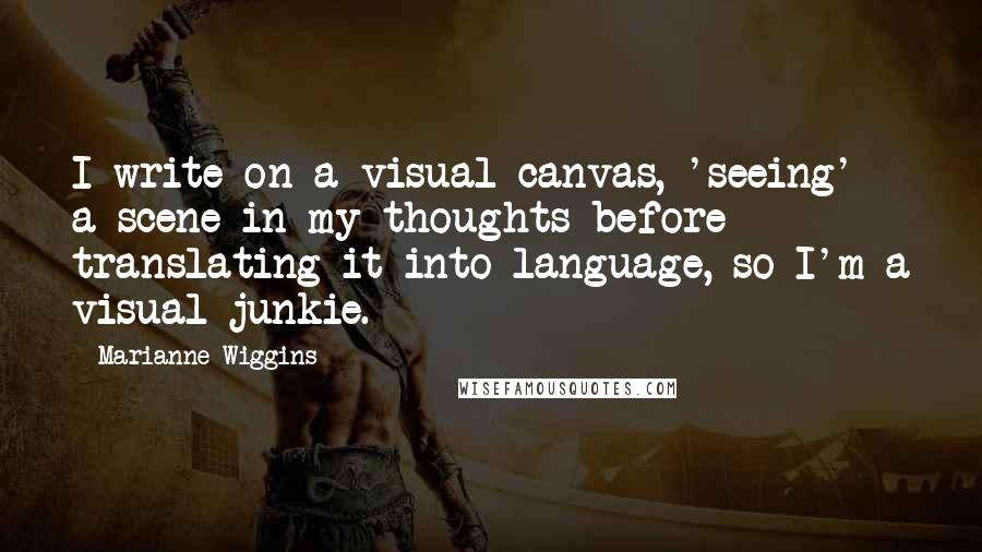 Marianne Wiggins Quotes: I write on a visual canvas, 'seeing' a scene in my thoughts before translating it into language, so I'm a visual junkie.