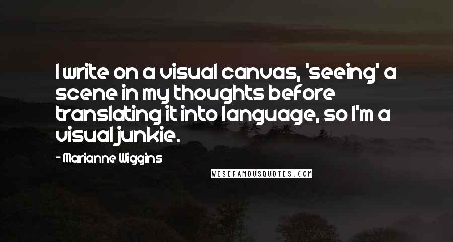 Marianne Wiggins Quotes: I write on a visual canvas, 'seeing' a scene in my thoughts before translating it into language, so I'm a visual junkie.