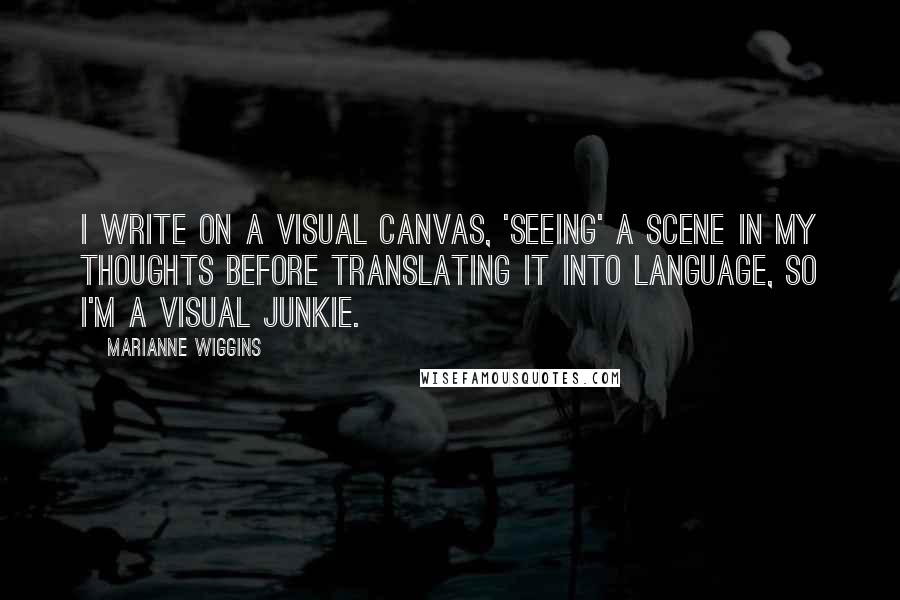 Marianne Wiggins Quotes: I write on a visual canvas, 'seeing' a scene in my thoughts before translating it into language, so I'm a visual junkie.