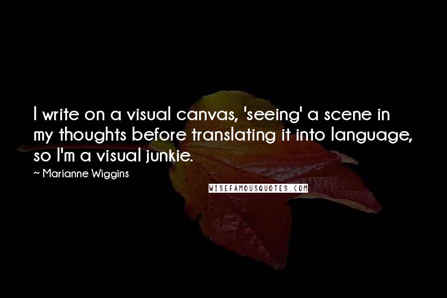 Marianne Wiggins Quotes: I write on a visual canvas, 'seeing' a scene in my thoughts before translating it into language, so I'm a visual junkie.