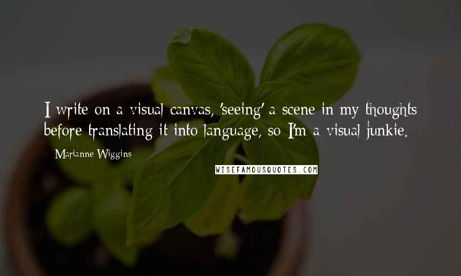 Marianne Wiggins Quotes: I write on a visual canvas, 'seeing' a scene in my thoughts before translating it into language, so I'm a visual junkie.