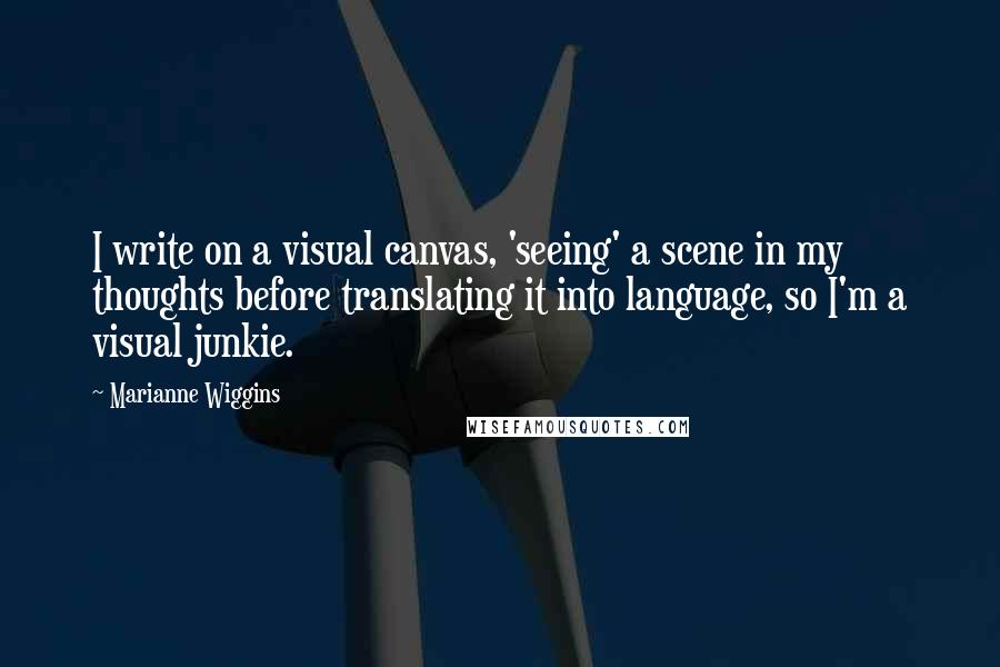 Marianne Wiggins Quotes: I write on a visual canvas, 'seeing' a scene in my thoughts before translating it into language, so I'm a visual junkie.