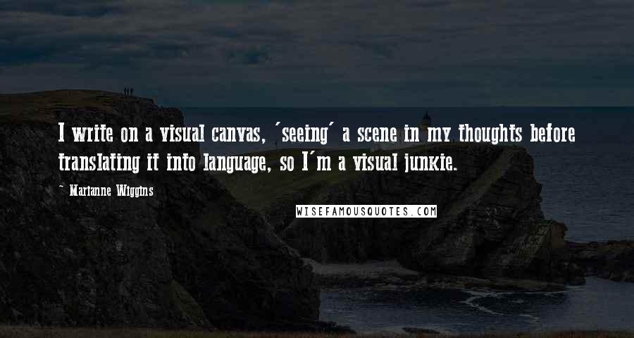 Marianne Wiggins Quotes: I write on a visual canvas, 'seeing' a scene in my thoughts before translating it into language, so I'm a visual junkie.