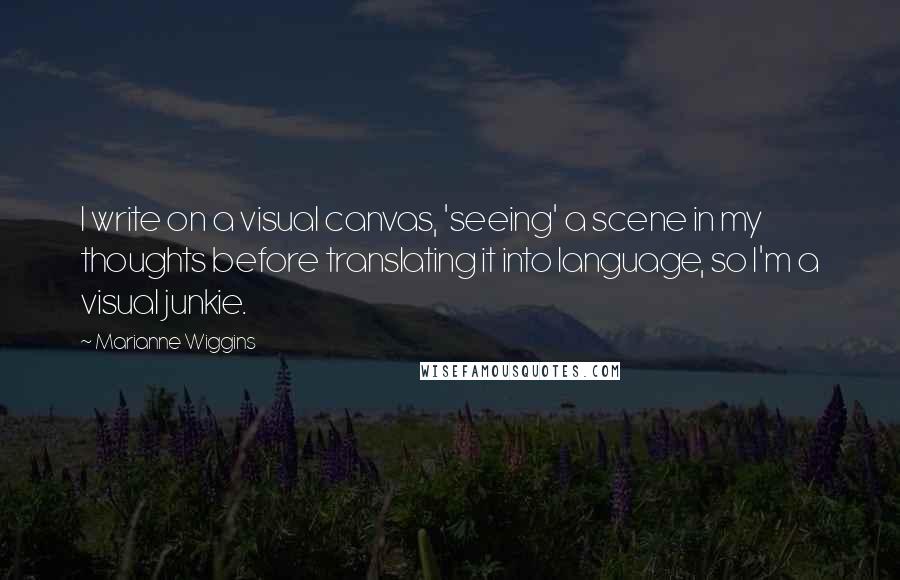 Marianne Wiggins Quotes: I write on a visual canvas, 'seeing' a scene in my thoughts before translating it into language, so I'm a visual junkie.