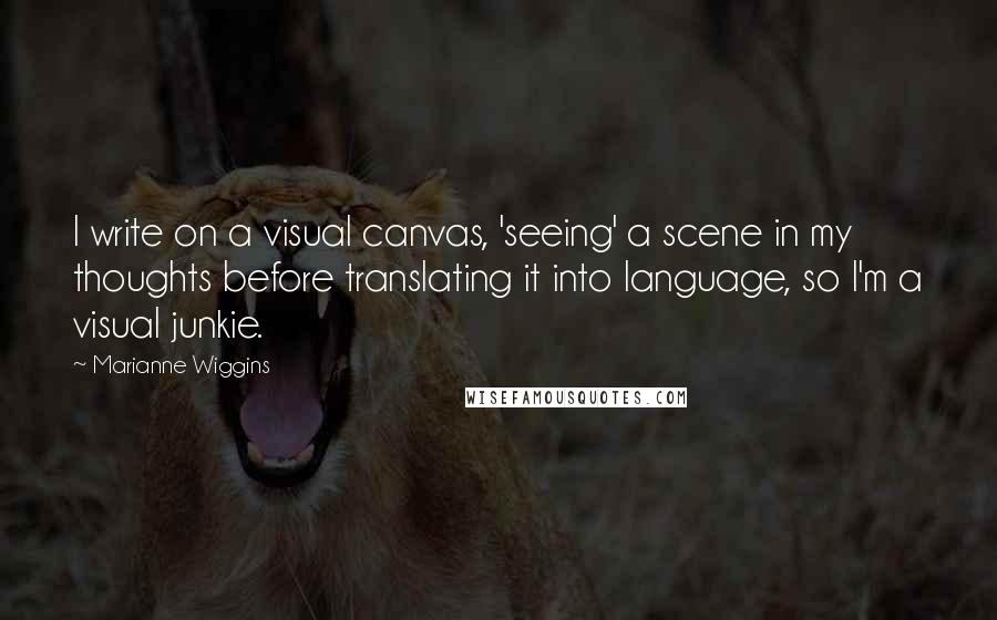 Marianne Wiggins Quotes: I write on a visual canvas, 'seeing' a scene in my thoughts before translating it into language, so I'm a visual junkie.