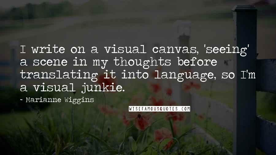 Marianne Wiggins Quotes: I write on a visual canvas, 'seeing' a scene in my thoughts before translating it into language, so I'm a visual junkie.