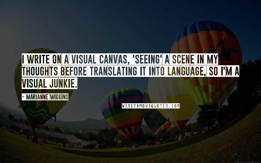 Marianne Wiggins Quotes: I write on a visual canvas, 'seeing' a scene in my thoughts before translating it into language, so I'm a visual junkie.